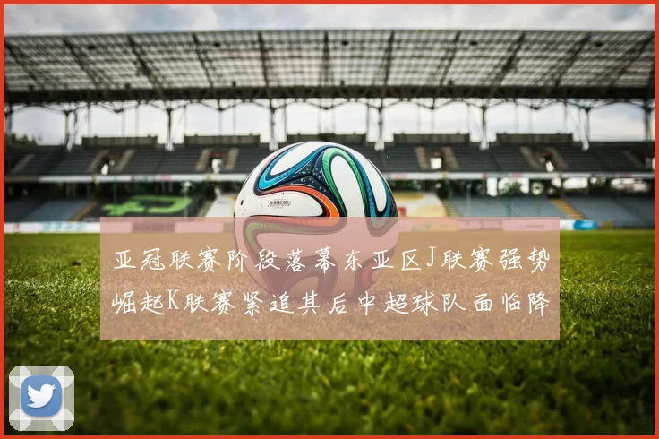 亚冠联赛阶段落幕东亚区J联赛强势崛起K联赛紧追其后中超球队面临降级危机