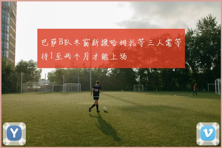 巴萨B队冬窗新援哈姆扎等三人需等待1至两个月才能上场