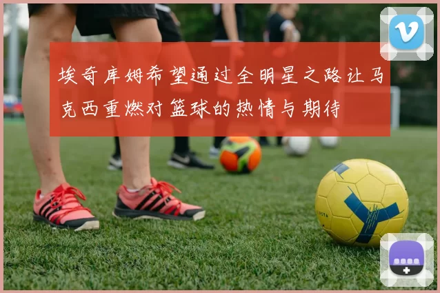 埃奇库姆希望通过全明星之路让马克西重燃对篮球的热情与期待