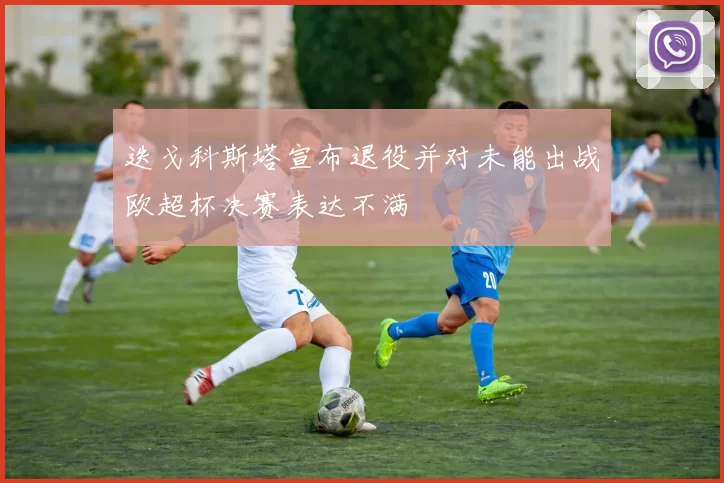 迭戈科斯塔宣布退役并对未能出战欧超杯决赛表达不满