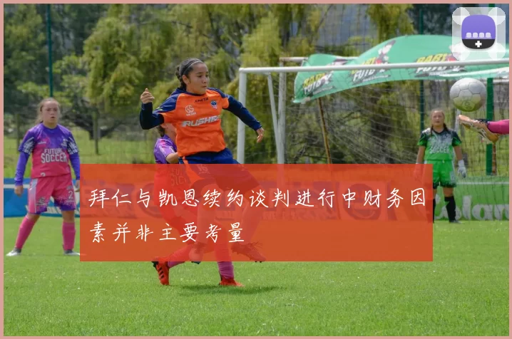 拜仁与凯恩续约谈判进行中财务因素并非主要考量