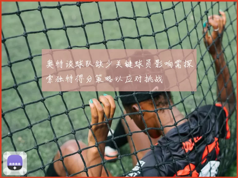 奥特谈球队缺少关键球员影响需探索独特得分策略以应对挑战