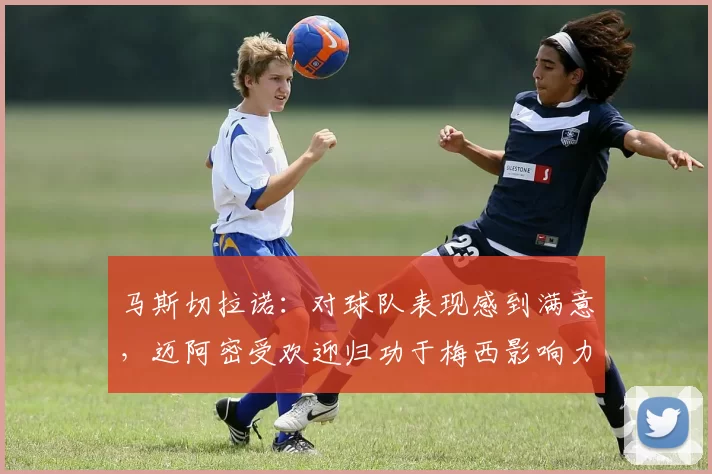 马斯切拉诺：对球队表现感到满意，迈阿密受欢迎归功于梅西影响力