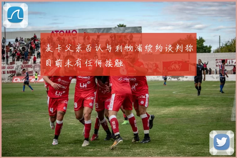 麦卡父亲否认与利物浦续约谈判称目前未有任何接触
