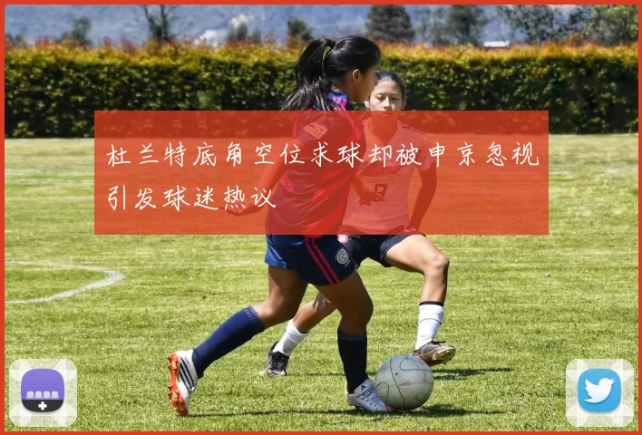 杜兰特底角空位求球却被申京忽视引发球迷热议
