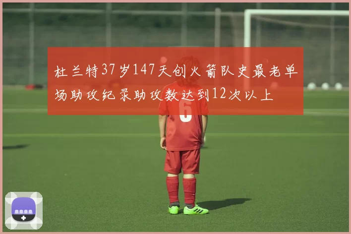 杜兰特37岁147天创火箭队史最老单场助攻纪录助攻数达到12次以上