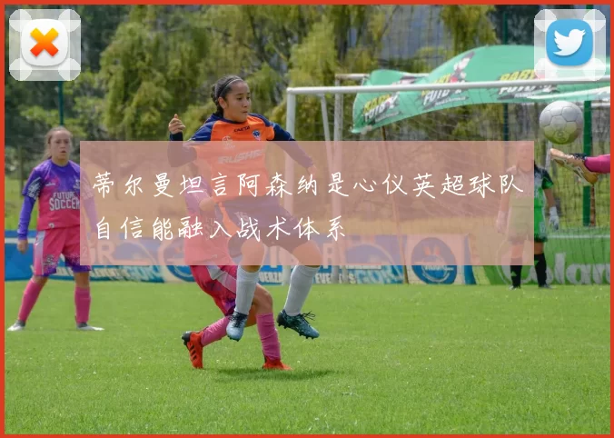 蒂尔曼坦言阿森纳是心仪英超球队自信能融入战术体系
