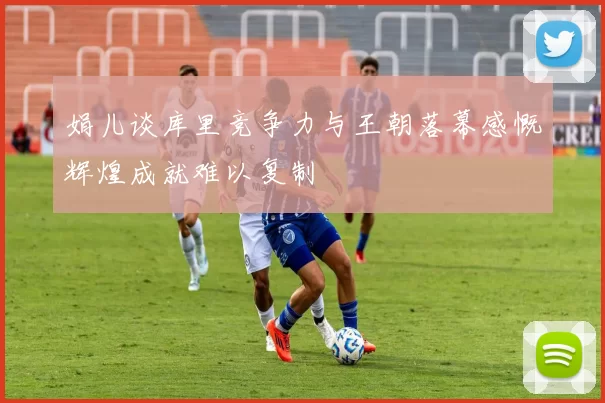 娟儿谈库里竞争力与王朝落幕感慨辉煌成就难以复制