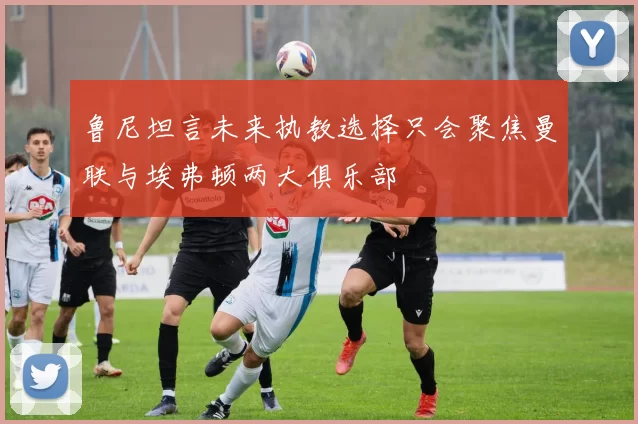 鲁尼坦言未来执教选择只会聚焦曼联与埃弗顿两大俱乐部