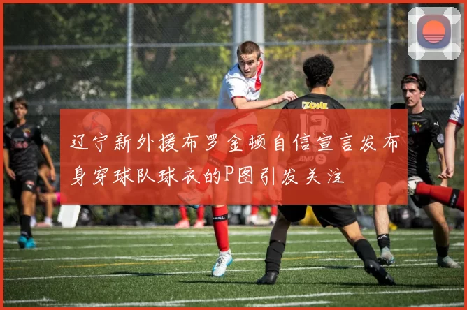 辽宁新外援布罗金顿自信宣言发布身穿球队球衣的P图引发关注