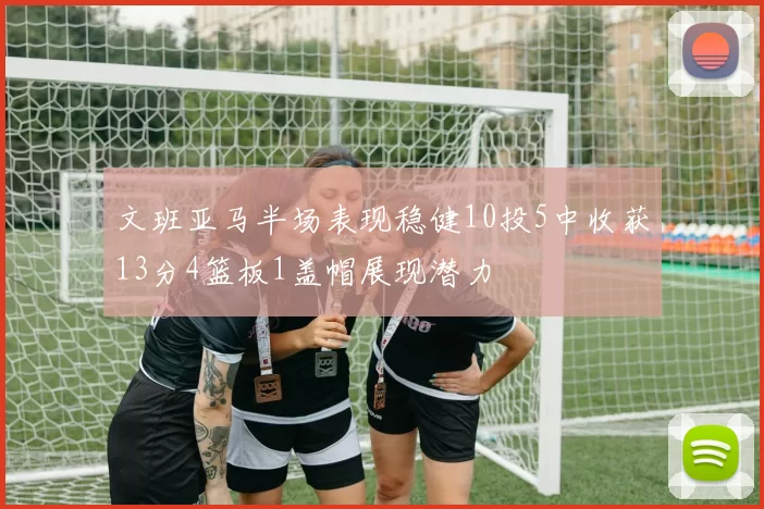 文班亚马半场表现稳健10投5中收获13分4篮板1盖帽展现潜力