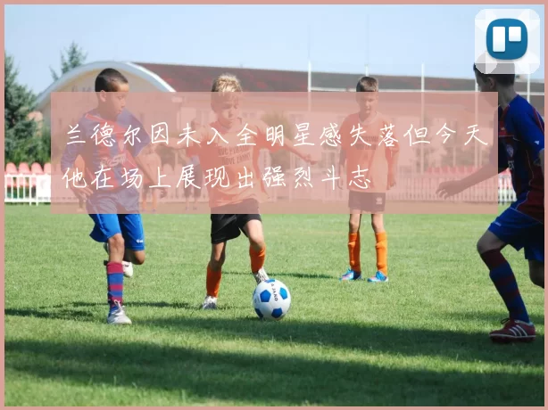 兰德尔因未入全明星感失落但今天他在场上展现出强烈斗志