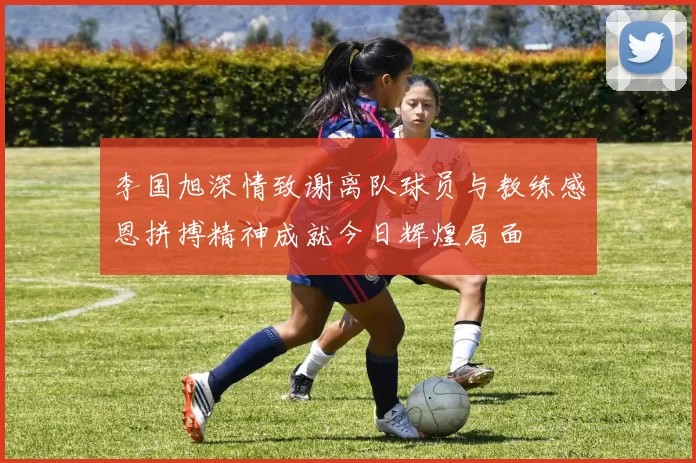 李国旭深情致谢离队球员与教练感恩拼搏精神成就今日辉煌局面